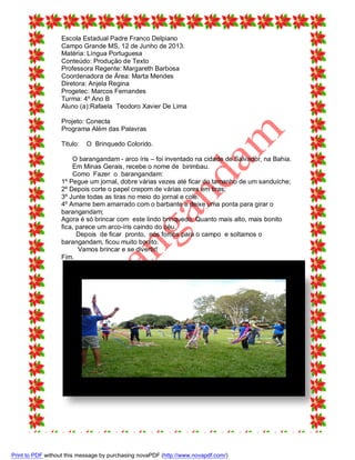 Escola Estadual Padre Franco Delpiano
Campo Grande MS, 12 de Junho de 2013.
Matéria: Língua Portuguesa
Conteúdo: Produção de Texto
Professora Regente: Margareth Barbosa
Coordenadora de Área: Marta Mendes
Diretora: Anjela Regina
Progetec: Marcos Fernandes
Turma: 4º Ano B
Aluno (a):Rafaela Teodoro Xavier De Lima
Projeto: Conecta
Programa Além das Palavras
Titulo:

O Brinquedo Colorido.

O barangandam - arco íris – foi inventado na cidade de Salvador, na Bahia.
Em Minas Gerais, recebe o nome de birimbau.
Como Fazer o barangandam:
1º Pegue um jornal, dobre várias vezes até ficar do tamanho de um sanduíche;
2º Depois corte o papel crepom de várias cores em tiras;
3º Junte todas as tiras no meio do jornal e cole.
4º Amarre bem amarrado com o barbante e deixe uma ponta para girar o
barangandam;
Agora é só brincar com este lindo brinquedo. Quanto mais alto, mais bonito
fica, parece um arco-íris caindo do céu.
Depois de ficar pronto, nós fomos para o campo e soltamos o
barangandam, ficou muito bonito.
Vamos brincar e se divertir!
Fim.

Print to PDF without this message by purchasing novaPDF (http://www.novapdf.com/)

 