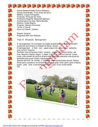 Escola Estadual Padre Franco Delpiano
Campo Grande MS, 12 de Junho de 2013.
Matéria: Língua Portuguesa
Conteúdo: Produção de Texto
Professora Regente: Margareth Barbosa
Coordenadora de Área: Marta Mendes
Diretora: Anjela Regina
Progetec: Marcos Fernandes
Turma: 4º Ano B
Aluno (a):Yasmin Cesário
Projeto: Conecta
Programa Além das Palavras
Titulo: O Brinquedo Barangandam
O barangandam foi inventado na cidade de Salvador, na Bahia. È também
conhecido de birimbau no Estado de Minas Gerais..
O barangandam é feito com papel crepom de várias cores, barbante,
cola, jornal e Tesoura.
Pra fazer esse brinquedo é fácil, primeiro peguei um jornal e dobre até
ficar pequeno, depois pegue o papel crepom e corte em tiras de varias
cores, cole nomeio do jornal e amarre bem amarrado,deixando uma ponta do
barbante para puxar e girar o barangandam..
Quando terminei de enrolar o barbante, o brinquedo estava pronto. Depois
fomos para a quadra e no campinho brincar de girar, Girei, girei e girei e depois
joguei para cima e pra baixo colorindo o céu. Ficou muito bonito.
Fim

Print to PDF without this message by purchasing novaPDF (http://www.novapdf.com/)

 