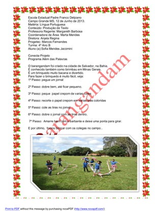 Escola Estadual Padre Franco Delpiano
Campo Grande MS, 12 de Junho de 2013.
Matéria: Língua Portuguesa
Conteúdo: Produção de Texto
Professora Regente: Margareth Barbosa
Coordenadora de Área: Marta Mendes
Diretora: Anjela Regina
Progetec: Marcos Fernandes
Turma: 4º Ano B
Aluno (a):Sofia Mendes Jacomini
Conecta Projeto
Programa Além das Palavras
O barangandam foi criado na cidade de Salvador, na Bahia.
É conhecido também como birimbau em Minas Gerais.
É um brinquedo muito bacana e divertido.
Para fazer o brinquedo é muito fácil, veja:
1º Passo: pegue um jornal
2º Passo: dobre bem, até ficar pequeno.
3º Passo: peque papel crepom de varias cores
4º Passo: recorte o papel crepom em várias tiras coloridas
5º Passo: cole as tiras no jornal
6º Passo: dobre o jornal com as tiras dentro.
7º Passo: Amarre bem com o barbante e deixe uma ponta para girar.
E por último, fomos brincar com os colegas no campo .

Print to PDF without this message by purchasing novaPDF (http://www.novapdf.com/)

 