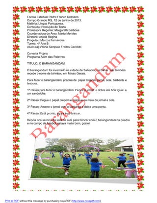 Escola Estadual Padre Franco Delpiano
Campo Grande MS, 12 de Junho de 2013.
Matéria; Língua Portuguesa.
Conteúdo: Produção de Texto
Professora Regente: Margareth Barbosa
Coordenadora de Área: Marta Mendes
Diretora: Anjela Regina
Progetec: Marcos Fernandes
Turma: 4º Ano B
Aluno (a):Vitoria Sampaio Freitas Candido
Conecta Projeto
Programa Além das Palavras
TITULO; O BARANGANDAM.
O barangandam foi inventado na cidade de Salvador, na Bahia , ele também
recebe o nome de birimbau em Minas Gerais.
Para fazer o barangandam, precisa de papel crepom, jornal, cola, barbante e
tesoura.
1º Passo para fazer o barangandam: Peque o jornal e dobre ate ficar igual a
um sanduíche.
2º Passo: Pegue o papel crepom e coloque no meio do jornal e cole.
3º Passo: Amarre o jornal com o barbante e deixe uma ponta.
4º Passo: Está pronto, agora é só brincar.
Depois nos saímos da sala de aula para brincar com o barangandam na quadra
e no campo de futebol, estava muito bom, gostei.

Print to PDF without this message by purchasing novaPDF (http://www.novapdf.com/)

 