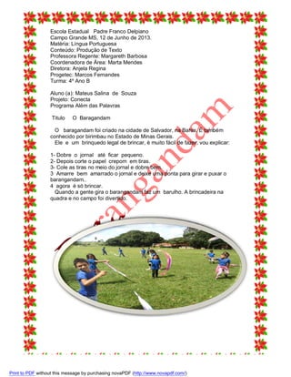 Escola Estadual Padre Franco Delpiano
Campo Grande MS, 12 de Junho de 2013.
Matéria: Língua Portuguesa
Conteúdo: Produção de Texto
Professora Regente: Margareth Barbosa
Coordenadora de Área: Marta Mendes
Diretora: Anjela Regina
Progetec: Marcos Fernandes
Turma: 4º Ano B
Aluno (a): Mateus Salina de Souza
Projeto: Conecta
Programa Além das Palavras
Titulo

O Baragandam

O baragandam foi criado na cidade de Salvador, na Bahia. É também
conhecido por birimbau no Estado de Minas Gerais.
Ele e um brinquedo legal de brincar, è muito fácil de fazer, vou explicar:
1- Dobre o jornal até ficar pequeno.
2- Depois corte o papel crepom em tiras.
3- Cole as tiras no meio do jornal e dobre bem.
3 Amarre bem amarrado o jornal e deixe uma ponta para girar e puxar o
barangandam..
4 agora é só brincar.
Quando a gente gira o barangandam faz um barulho. A brincadeira na
quadra e no campo foi divertido.

Print to PDF without this message by purchasing novaPDF (http://www.novapdf.com/)

 