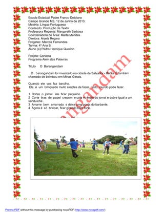 Escola Estadual Padre Franco Delpiano
Campo Grande MS, 12 de Junho de 2013.
Matéria: Língua Portuguesa
Conteúdo: Produção de Texto
Professora Regente: Margareth Barbosa
Coordenadora de Área: Marta Mendes
Diretora: Anjela Regina
Progetec: Marcos Fernandes
Turma: 4º Ano B
Aluno (a):Pedro Henrique Querino
Projeto: Conecta
Programa Além das Palavras
Titulo

O Barangandam

O barangandam foi inventado na cidade de Salvador - Bahia É também
chamado de birimbau em Minas Gerais.
Quando ele voa faz barulho.
Ele é um brinquedo muito simples de fazer, todo mundo pode fazer.
1 Dobre o jornal ate ficar pequeno.
2 Corte tiras de papel crepom e cole no meio do jornal e dobre igual a um
sanduíche .
3 Amarre bem amarrado e deixe uma ponta do barbante.
4 Agora é só brincar, ficar girando bem forte.

Print to PDF without this message by purchasing novaPDF (http://www.novapdf.com/)

 
