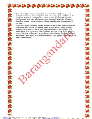 Este trabalho teve início em sala de aula, com a oficina do barangandam, os
alunos trouxeram os materiais para fazer o brinquedo. Após a elaboração do
brinquedo os alunos participaram de uma brincadeira para soltar e girar o
barangandam na quadra de esporte depois no campo de futebol. Nesta aula,
os alunos tiveram a oportunidade de realizar e brincar com o brinquedo feito
por eles.
Após essa etapa, os alunos fizeram uma produção de texto em sala de aula e
depois digitaram na STE, através do Word. Após finalizar o texto, inseriram
imagens das etapas da criação e da brincadeira com o barangandam. Em
seguida fizeram a formatação, usando alguns recursos, como fonte, tamanho,
inserindo bordas, colocaram cor na página e marca d’água. Também fizeram a
formatação das imagens e no final dessa etapa. Para concluir, alguns trabalhos
foram apresentados.

Print to PDF without this message by purchasing novaPDF (http://www.novapdf.com/)

 