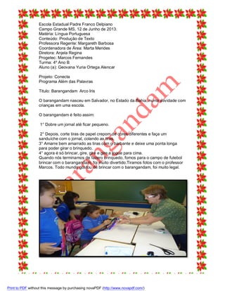 Escola Estadual Padre Franco Delpiano
Campo Grande MS, 12 de Junho de 2013.
Matéria: Língua Portuguesa
Conteúdo: Produção de Texto
Professora Regente: Margareth Barbosa
Coordenadora de Área: Marta Mendes
Diretora: Anjela Regina
Progetec: Marcos Fernandes
Turma: 4º Ano B
Aluno (a): Geovana Yuria Ortega Alencar
Projeto: Conecta
Programa Além das Palavras
Titulo: Barangandam Arco Iris
O barangandam nasceu em Salvador, no Estado da Bahia, numa atividade com
crianças em uma escola.
O barangandam é feito assim:
1° Dobre um jornal até ficar pequeno.
2° Depois, corte tiras de papel crepom de cores diferentes e faça um
sanduíche com o jornal, colando as tiras.
3° Amarre bem amarrado as tiras com o barbante e deixe uma ponta longa
para poder girar o brinquedo.
4° agora é só brincar, gire, gire e gire e jogue para cima.
Quando nós terminamos de fazero brinquedo, fomos para o campo de futebol
brincar com o barangandam, foi muito divertido.Tiramos fotos com o professor
Marcos. Todo mundo gostou de brincar com o barangandam, foi muito legal.

Print to PDF without this message by purchasing novaPDF (http://www.novapdf.com/)

 