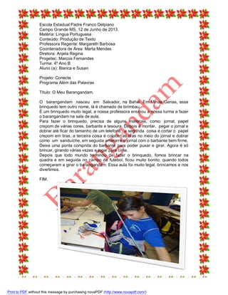 Escola Estadual Padre Franco Delpiano
Campo Grande MS, 12 de Junho de 2013.
Matéria: Língua Portuguesa
Conteúdo: Produção de Texto
Professora Regente: Margareth Barbosa
Coordenadora de Área: Marta Mendes
Diretora: Anjela Regina
Progetec: Marcos Fernandes
Turma: 4º Ano B
Aluno (a): Bianca e Susan
Projeto: Conecta
Programa Além das Palavras
Título: O Meu Barangandam.
O barangandam nasceu em Salvador, na Bahia. Em Minas Gerias, esse
brinquedo tem outro nome, lá é chamado de birimbau.
É um brinquedo muito legal, a nossa professora ensinou a nossa turma a fazer
o barangandam na sala de aula.
Para fazer o brinquedo, precisa de alguns materiais, como: jornal, papel
crepom de várias cores, barbante e tesoura. Depois é montar, pegar o jornal e
dobrar até ficar do tamanho de um telefone, a segunda coisa é cortar o papel
crepom em tiras, a terceira coisa é colocar as tiras no meio do jornal e dobrar
como um sanduíche, em seguida amararre o jornal com o barbante bem firme.
Deixe uma ponta comprida do barbante para poder puxar e girar. Agora é só
brincar, girando várias vezes e jogar para cima.
Depois que todo mundo terminou de fazer o brinquedo, fomos brincar na
quadra e em seguida no campo de futebol, ficou muito bonito, quando todos
começaram a girar o barangandam. Essa aula foi muito legal, brincamos e nos
divertimos.
FIM.

Print to PDF without this message by purchasing novaPDF (http://www.novapdf.com/)

 