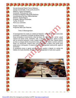 Escola Estadual Padre Franco Delpiano
Campo Grande MS, 12 de Junho de 2013.
Matéria: Língua Portuguesa
Conteúdo: Produção de Texto
Professora Regente: Margareth Barbosa
Coordenadora de Área: Marta Mendes
Diretora: Anjela Regina
Progetec: Marcos Fernandes
Turma: 4º Ano B
Aluno (a): Leonardo
Projeto: Conecta
Programa Além das Palavras
Titulo: O Barangandam
O barangandam foi criado na cidade de Salvador, na Bahia. O outro nome dele
é birimbau, conhecido no Estado de Minas Gerais.
Esse brinquedo é muito bonito e fácil de fazer. Os materiais são: jornal , papel
crepom de várias cores, barbante, cola e tesoura. Para fazer, dobre o jornal
até um tamanho pequeno, corte o papel crepom em várias tiras. Depois pegue
as tiras e coloque dentro do jornal e cole, em seguida dobre o jornal, como se
fosse um sanduíche, amarre bem com o barbante e deixe uma ponta para
poder girar o brinquedo. O nosso brinquedo barangandam está pronto, agora é
só brincar.
A professora levou a gente para brincar na quadra e depois no campo de
futebol, foi muito divertido. Brincar com o barangandam é muito bom, gostei.

Print to PDF without this message by purchasing novaPDF (http://www.novapdf.com/)

 