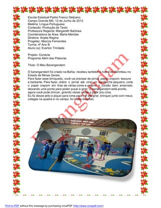 Escola Estadual Padre Franco Delpiano
Campo Grande MS, 12 de Junho de 2013.
Matéria: Língua Portuguesa
Conteúdo: Produção de Texto
Professora Regente: Margareth Barbosa
Coordenadora de Área: Marta Mendes
Diretora: Anjela Regina
Progetec: Marcos Fernandes
Turma: 4º Ano B
Aluno (a): Everton Trindade
Projeto: Conecta
Programa Além das Palavras
Titulo: O Meu Barangandam
O barangandam foi criado na Bahia, recebeu também o nome de berimbau no
Estado de Minas Gerais.
Para fazer esse brinquedo, você vai precisar de jornal, papel crepom, tesoura
e barbante. Para fazer, dobre o jornal até virar um sanduíche pequeno, corte
o papel crepom em tiras de várias cores e amarre o cordão bem amarrado
deixando uma ponta para poder puxar e girar. O barabgandam está pronto,
agora você pode brincar, girando várias vezes e jogar pra cima.
Eu fiz desse jeito e jóquei para cima para ver ele girar, brinquei junto com meus
colegas na quadra e no campo, foi muito divertido.

Print to PDF without this message by purchasing novaPDF (http://www.novapdf.com/)

 