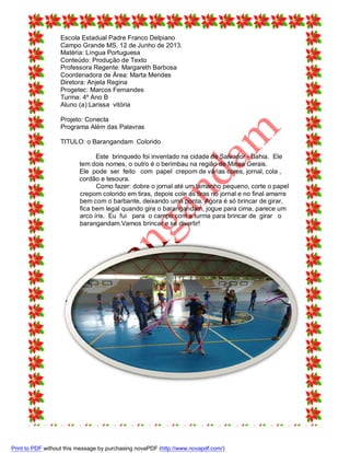Escola Estadual Padre Franco Delpiano
Campo Grande MS, 12 de Junho de 2013.
Matéria: Língua Portuguesa
Conteúdo: Produção de Texto
Professora Regente: Margareth Barbosa
Coordenadora de Área: Marta Mendes
Diretora: Anjela Regina
Progetec: Marcos Fernandes
Turma: 4º Ano B
Aluno (a):Larissa vitória
Projeto: Conecta
Programa Além das Palavras
TITULO: o Barangandam Colorido
Este brinquedo foi inventado na cidade de Salvador - Bahia. Ele
tem dois nomes, o outro é o berimbau na região de Minas Gerais.
Ele pode ser feito com papel crepom de várias cores, jornal, cola ,
cordão e tesoura.
Como fazer: dobre o jornal até um tamanho pequeno, corte o papel
crepom colorido em tiras, depois cole as tiras no jornal e no final amarre
bem com o barbante, deixando uma ponta. Agora é só brincar de girar,
fica bem legal quando gira o barangandam, jogue para cima, parece um
arco íris. Eu fui para o campo com a turma para brincar de girar o
barangandam.Vamos brincar e se divertir!

Print to PDF without this message by purchasing novaPDF (http://www.novapdf.com/)

 