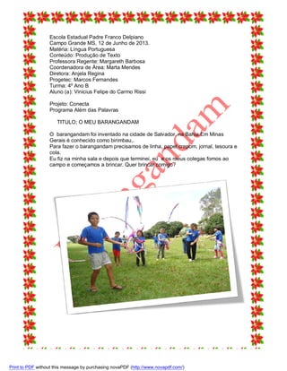 Escola Estadual Padre Franco Delpiano
Campo Grande MS, 12 de Junho de 2013.
Matéria: Língua Portuguesa
Conteúdo: Produção de Texto
Professora Regente: Margareth Barbosa
Coordenadora de Área: Marta Mendes
Diretora: Anjela Regina
Progetec: Marcos Fernandes
Turma: 4º Ano B
Aluno (a): Vinicius Felipe do Carmo Rissi
Projeto: Conecta
Programa Além das Palavras
TITULO; O MEU BARANGANDAM
O barangandam foi inventado na cidade de Salvador, na Bahia.Em Minas
Gerais é conhecido como birimbau,.
Para fazer o barangandam precisamos de linha, papel crepom, jornal, tesoura e
cola.
Eu fiz na minha sala e depois que terminei, eu e os meus colegas fomos ao
campo e começamos a brincar. Quer brincar comigo?

Print to PDF without this message by purchasing novaPDF (http://www.novapdf.com/)

 