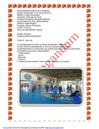 Escola Estadual Padre Franco Delpiano
Campo Grande MS, 12 de Junho de 2013.
Matéria: Língua Portuguesa
Conteúdo: Produção de Texto
Professora Regente: Margareth Barbosa
Coordenadora de Área: Marta Mendes
Diretora: Anjela Regina
Progetec: Marcos Fernandes
Turma: 4º Ano B
Aluno (a):Sara Martins Teixeira
Projeto: Conecta
Programa Além das Palavras
Título: O Arco Iris
O barangandam foi criado na cidade de Salvador, na Bahia..
O outro nome do barangandam é arco íris, porque é todo colorido.
O barangandam é um brinquedo que quando gira ele no alto fica muito bonito.
Os materiais para fazer o barangandam
- Papel crepom
- Jornal
- Barbante
- Tesoura
E depois que terminamos, fomos brincar na quadra e no campo.

Print to PDF without this message by purchasing novaPDF (http://www.novapdf.com/)

 