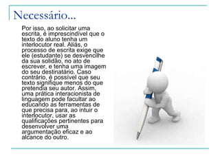 Necessário...  Por isso, ao solicitar uma escrita, é imprescindível que o texto do aluno tenha um interlocutor real. Aliás, o processo de escrita exige que ele (estudante) se desvencilhe da sua solidão, no ato de escrever, e tenha uma imagem do seu destinatário. Caso contrário, é possível que seu texto signifique menos do que pretendia seu autor. Assim, uma prática interacionista de linguagem pode facultar ao educando as ferramentas de que precisa para, ao intuir o interlocutor, usar as qualificações pertinentes para desenvolver uma argumentação eficaz e ao alcance do outro.  