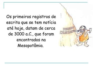 Os primeiros registros de escrita que se tem notícia até hoje, datam de cerca de 3000 a.C., que foram encontrados na Mesopotâmia.  