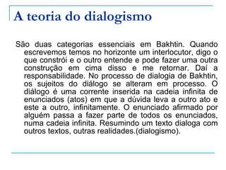 A teoria do dialogismo São duas categorias essenciais em Bakhtin. Quando escrevemos temos no horizonte um interlocutor, digo o que constrói e o outro entende e pode fazer uma outra construção em cima disso e me retornar. Daí a responsabilidade. No processo de dialogia de Bakhtin, os sujeitos do diálogo se alteram em processo. O diálogo é uma corrente inserida na cadeia infinita de enunciados (atos) em que a dúvida leva a outro ato e este a outro, infinitamente. O enunciado afirmado por alguém passa a fazer parte de todos os enunciados, numa cadeia infinita. Resumindo um texto dialoga com outros textos, outras realidades.(dialogismo).   