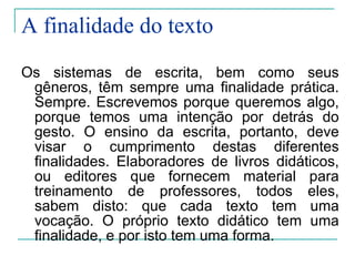 A finalidade do texto Os sistemas de escrita, bem como seus gêneros, têm sempre uma finalidade prática. Sempre. Escrevemos porque queremos algo, porque temos uma intenção por detrás do gesto. O ensino da escrita, portanto, deve visar o cumprimento destas diferentes finalidades. Elaboradores de livros didáticos, ou editores que fornecem material para treinamento de professores, todos eles, sabem disto: que cada texto tem uma vocação. O próprio texto didático tem uma finalidade, e por isto tem uma forma. 