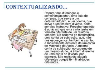 Contextualizando... Reparar nas diferenças e semelhanças entre uma lista de compras, que serve a um determinado fim, e um poema, que serve a um fim bem diverso, pode ser algo instrutivo. Perceber que não é ao acaso que uma carta tenha um formato diferente de um relatório também. No caderno de matemática, uma conta de subtração, que, não nos esqueçamos, também é escrita, é radicalmente diferente de um conto de Machado de Assis. A mesma conta de subtração, no caderno de um mesmo aluno, já é bem diferente de uma conta de divisão, por exemplo. São registros textuais diferentes porque têm finalidades diferentes. 