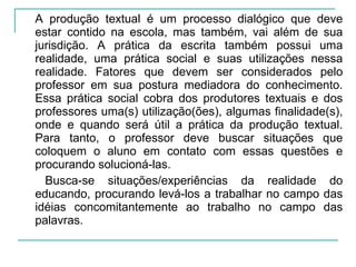 A produção textual é um processo dialógico que deve estar contido na escola, mas também, vai além de sua jurisdição. A prática da escrita também possui uma realidade, uma prática social e suas utilizações nessa realidade. Fatores que devem ser considerados pelo professor em sua postura mediadora do conhecimento. Essa prática social cobra dos produtores textuais e dos professores uma(s) utilização(ões), algumas finalidade(s), onde e quando será útil a prática da produção textual. Para tanto, o professor deve buscar situações que coloquem o aluno em contato com essas questões e procurando solucioná-las. Busca-se situações/experiências da realidade do educando, procurando levá-los a trabalhar no campo das idéias concomitantemente ao trabalho no campo das palavras. 