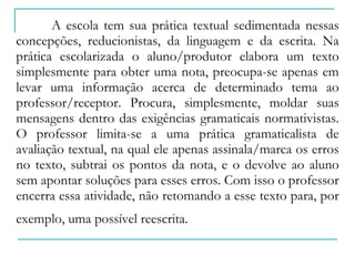 A escola tem sua prática textual sedimentada nessas concepções, reducionistas, da linguagem e da escrita. Na prática escolarizada o aluno/produtor elabora um texto simplesmente para obter uma nota, preocupa-se apenas em levar uma informação acerca de determinado tema ao professor/receptor. Procura, simplesmente, moldar suas mensagens dentro das exigências gramaticais normativistas. O professor limita-se a uma prática gramaticalista de avaliação textual, na qual ele apenas assinala/marca os erros no texto, subtrai os pontos da nota, e o devolve ao aluno sem apontar soluções para esses erros. Com isso o professor encerra essa atividade, não retomando a esse texto para, por exemplo, uma possível reescrita.   