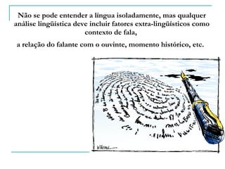 Não se pode entender a língua isoladamente, mas qualquer análise lingüística deve incluir fatores extra-lingüísticos como contexto de fala,  a relação do falante com o ouvinte, momento histórico, etc.   