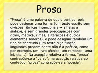 Prosa"Prosa" é uma palavra de duplo sentido, pois pode designar uma forma (um texto escrito sem divisões rítmicas intencionais -- alheias à sintaxe, e sem grandes preocupações com ritmo, métrica, rimas, aliterações e outros elementos sonoros), e pode designar também um tipo de conteúdo (um texto cuja função lingüística predominante não é a poética, como por exemplo, um livro técnico, um romance, uma lei, etc...). Na acepção relativa à forma, "prosa" contrapõe-se a "verso"; na acepção relativa ao conteúdo, "prosa" contrapõe-se a "poesia".