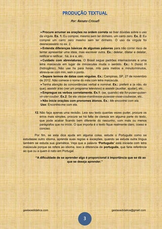 Por: Renato Crissafi


              Procure arrumar as orações na ordem correta se tiver dúvidas sobre o uso
            da vírgula. Ex. 1: Eu comprei, mesmo sem ter dinheiro, um carro zero. Ex. 2: Eu
            comprei um carro zero mesmo sem ter dinheiro. O uso da vírgula foi
            desnecessário no ex. 2.
              Entenda diferenças básicas de algumas palavras para não correr risco de
            tentar apresentar uma ideia, mas escrever outra. Ex.: deletar, dilatar e delatar,
            retificar e ratificar, há, à e a, etc..
              Cuidado com abreviaturas. O Brasil segue padrões internacionais e uma
            letra maiúscula em lugar de minúsculas muda o sentido. Ex.: h (hora) H
            (hidrogênio). Não use hs para horas, mts para metros e minuto/minutos,
            abrevia-se com min, sem o ponto.
              Separe termos de datas com vírgulas. Ex.: Campinas, SP, 27 de novembro
            de 2012. Não comece o nome do mês com letra maiúscula.
              Tenha atenção às concordâncias verbal e nominal. Ex.: preferir a (e não, do
            que), assistir à/ao (ver um programa televisivo) e assistir (auxiliar, ajudar), etc..
              Empregue os verbos corretamente. Ex.1: (se, quando) ela for-puser-quiser-
            vir-vier-couber. Ex.2: Se ela viesse-mantivesse-pusesse-visse-coubesse, etc..
              Não inicie orações com pronomes átonos. Ex.: Me encontrei com ela.
             Use: Encontrei-me com ela.

        12. Não faça apenas uma revisão. Leia seu texto quantas vezes puder, procure os
            erros mais simples, procure se há falta de clareza em alguma parte do texto,
            que pode acabar ficando bem diferente do rascunho, com mais ou menos
            parágrafos que no início. O que importa é o texto fique realmente claro, coeso e
            conciso.

        Por fim, se esta dica ajuda em alguma coisa, estude o Português como se
estudasse outro idioma, aprenda suas regras e exceções, quando se estuda outra língua
também se estuda sua gramática. Veja que a palavra ‘Português’ está iniciada com letra
maiúscula porque se refere ao idioma, isso a diferencia de português, que faria referência
ao que ou a quem é nato em Portugal.

         “A dificuldade de se aprender algo é proporcional à importância que se dá ao
                               que se deseja aprender.”




gestaoedidatica.com                                                  gestaoedidatica@gmail.com


                                              3
 