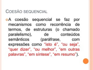 COESÃO SEQUENCIAL 
A coesão sequencial se faz por 
mecanismos como recorrência de 
termos, de estruturas (o chamado 
paralelismo), de conteúdos 
semânticos (paráfrase, com 
expressões como “isto é”, “ou seja”, 
“quer dizer”, “ou melhor”, “em outras 
palavras”, “em síntese”, “em resumo”). 
 