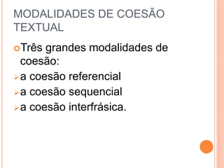 MODALIDADES DE COESÃO 
TEXTUAL 
Três grandes modalidades de 
coesão: 
a coesão referencial 
a coesão sequencial 
a coesão interfrásica. 
 