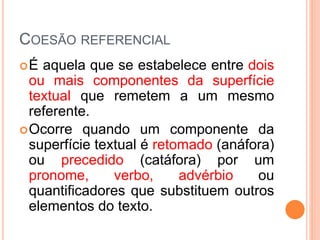COESÃO REFERENCIAL 
É aquela que se estabelece entre dois 
ou mais componentes da superfície 
textual que remetem a um mesmo 
referente. 
Ocorre quando um componente da 
superfície textual é retomado (anáfora) 
ou precedido (catáfora) por um 
pronome, verbo, advérbio ou 
quantificadores que substituem outros 
elementos do texto. 
 