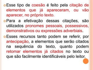 Esse tipo de coesão é feito pela citação de 
elementos que já apareceram, ou vão 
aparecer, no próprio texto. 
Para a efetivação dessas citações, são 
utilizados pronomes pessoais, possessivos, 
demonstrativos ou expressões adverbiais. 
Esses recursos tanto podem se referir, por 
antecipação, a elementos que serão citados 
na sequência do texto, quanto podem 
retomar elementos já citados no texto ou 
que são facilmente identificáveis pelo leitor. 
 