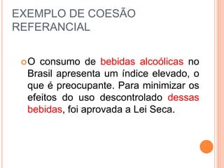 EXEMPLO DE COESÃO 
REFERANCIAL 
O consumo de bebidas alcoólicas no 
Brasil apresenta um índice elevado, o 
que é preocupante. Para minimizar os 
efeitos do uso descontrolado dessas 
bebidas, foi aprovada a Lei Seca. 
 