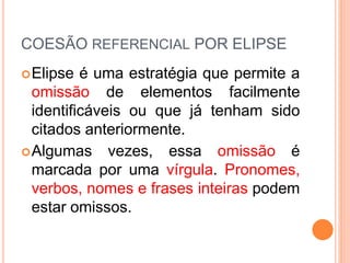 COESÃO REFERENCIAL POR ELIPSE 
Elipse é uma estratégia que permite a 
omissão de elementos facilmente 
identificáveis ou que já tenham sido 
citados anteriormente. 
Algumas vezes, essa omissão é 
marcada por uma vírgula. Pronomes, 
verbos, nomes e frases inteiras podem 
estar omissos. 
 