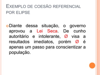 EXEMPLO DE COESÃO REFERENCIAL 
POR ELIPSE 
Diante dessa situação, o governo 
aprovou a Lei Seca. De cunho 
autoritário e intolerante, Ø visa a 
resultados imediatos, porém Ø é 
apenas um passo para conscientizar a 
população. 
 