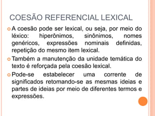 COESÃO REFERENCIAL LEXICAL 
A coesão pode ser lexical, ou seja, por meio do 
léxico: hiperônimos, sinônimos, nomes 
genéricos, expressões nominais definidas, 
repetição do mesmo item lexical. 
Também a manutenção da unidade temática do 
texto é reforçada pela coesão lexical. 
 Pode-se estabelecer uma corrente de 
significados retomando-se as mesmas ideias e 
partes de ideias por meio de diferentes termos e 
expressões. 
 