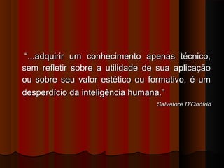 ““...adquirir um conhecimento apenas técnico,...adquirir um conhecimento apenas técnico,
sem refletir sobre a utilidade de sua aplicaçãosem refletir sobre a utilidade de sua aplicação
ou sobre seu valor estético ou formativo, é umou sobre seu valor estético ou formativo, é um
desperdício da inteligência humana.”desperdício da inteligência humana.”
Salvatore D’OnófrioSalvatore D’Onófrio
 