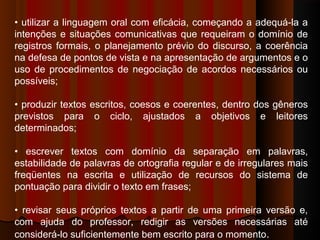 • utilizar a linguagem oral com eficácia, começando a adequá-la a
intenções e situações comunicativas que requeiram o domínio de
registros formais, o planejamento prévio do discurso, a coerência
na defesa de pontos de vista e na apresentação de argumentos e o
uso de procedimentos de negociação de acordos necessários ou
possíveis;
• produzir textos escritos, coesos e coerentes, dentro dos gêneros
previstos para o ciclo, ajustados a objetivos e leitores
determinados;
• escrever textos com domínio da separação em palavras,
estabilidade de palavras de ortografia regular e de irregulares mais
freqüentes na escrita e utilização de recursos do sistema de
pontuação para dividir o texto em frases;
• revisar seus próprios textos a partir de uma primeira versão e,
com ajuda do professor, redigir as versões necessárias até
considerá-lo suficientemente bem escrito para o momento.
 