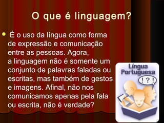 O que é linguagem?
 É o uso da língua como forma
de expressão e comunicação
entre as pessoas. Agora,
a linguagem não é somente um
conjunto de palavras faladas ou
escritas, mas também de gestos
e imagens. Afinal, não nos
comunicamos apenas pela fala
ou escrita, não é verdade?
 