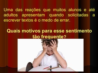 Uma das reações que muitos alunos e até
adultos apresentam quando solicitadas a
escrever textos é o medo de errar.
Quais motivos para esse sentimento
tão frequente?
 