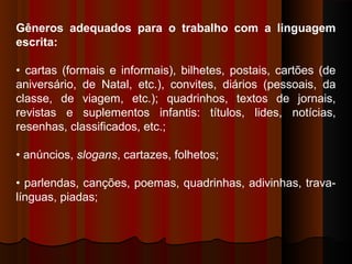 Gêneros adequados para o trabalho com a linguagem
escrita:
• cartas (formais e informais), bilhetes, postais, cartões (de
aniversário, de Natal, etc.), convites, diários (pessoais, da
classe, de viagem, etc.); quadrinhos, textos de jornais,
revistas e suplementos infantis: títulos, lides, notícias,
resenhas, classificados, etc.;
• anúncios, slogans, cartazes, folhetos;
• parlendas, canções, poemas, quadrinhas, adivinhas, trava-
línguas, piadas;
 