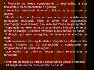 • Produção de textos considerando o destinatário, a sua
finalidade e as características do gênero.
• Aspectos notacionais durante a leitura de textos com os
alunos:
divisão do texto em frases por meio de recursos do sistema de
pontuação: maiúscula inicial e ponto final (exclamação,
interrogação e reticências); e reunião das frases em parágrafos;
separação, no texto, entre discurso direto e indireto e entre os
turnos do diálogo, utilizando travessão e dois pontos, ou aspas;
indicação, por meio de vírgulas, das listas e enumerações no
texto;
estabelecimento das regularidades ortográficas (inferência das
regras, inclusive as da acentuação) e constatação de
irregularidades (ausência de regras);
acentuação das palavras: regras gerais relacionadas à
tonicidade.
• emprego de regência verbal e concordância verbal e nominal.
• Utilização da escrita como recurso de estudo:
 
