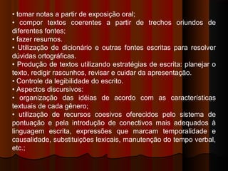 • tomar notas a partir de exposição oral;
• compor textos coerentes a partir de trechos oriundos de
diferentes fontes;
• fazer resumos.
• Utilização de dicionário e outras fontes escritas para resolver
dúvidas ortográficas.
• Produção de textos utilizando estratégias de escrita: planejar o
texto, redigir rascunhos, revisar e cuidar da apresentação.
• Controle da legibilidade do escrito.
• Aspectos discursivos:
• organização das idéias de acordo com as características
textuais de cada gênero;
• utilização de recursos coesivos oferecidos pelo sistema de
pontuação e pela introdução de conectivos mais adequados à
linguagem escrita, expressões que marcam temporalidade e
causalidade, substituições lexicais, manutenção do tempo verbal,
etc.;
 