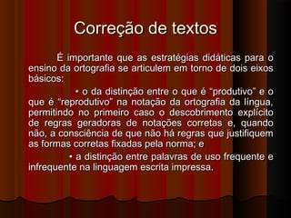 Correção de textosCorreção de textos
É importante que as estratégias didáticas para oÉ importante que as estratégias didáticas para o
ensino da ortografia se articulem em torno de dois eixosensino da ortografia se articulem em torno de dois eixos
básicos:básicos:
•• o da distinção entre o que é “produtivo” e oo da distinção entre o que é “produtivo” e o
que é “reprodutivo” na notação da ortografia da língua,que é “reprodutivo” na notação da ortografia da língua,
permitindo no primeiro caso o descobrimento explícitopermitindo no primeiro caso o descobrimento explícito
de regras geradoras de notações corretas e, quandode regras geradoras de notações corretas e, quando
não, a consciência de que não há regras que justifiquemnão, a consciência de que não há regras que justifiquem
as formas corretas fixadas pela norma; eas formas corretas fixadas pela norma; e
•• a distinção entre palavras de uso frequente ea distinção entre palavras de uso frequente e
infrequente na linguagem escrita impressa.infrequente na linguagem escrita impressa.
 