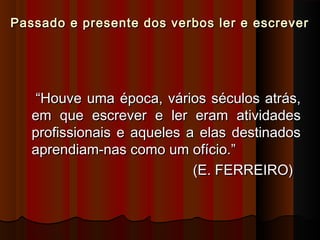 Passado e presente dos verbos ler e escreverPassado e presente dos verbos ler e escrever
““Houve uma época, vários séculos atrás,Houve uma época, vários séculos atrás,
em que escrever e ler eram atividadesem que escrever e ler eram atividades
profissionais e aqueles a elas destinadosprofissionais e aqueles a elas destinados
aprendiam-nas como um ofício.”aprendiam-nas como um ofício.”
(E. FERREIRO)(E. FERREIRO)
 