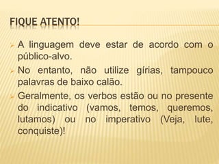 FIQUE ATENTO!
 A linguagem deve estar de acordo com o
público-alvo.
 No entanto, não utilize gírias, tampouco
palavras de baixo calão.
 Geralmente, os verbos estão ou no presente
do indicativo (vamos, temos, queremos,
lutamos) ou no imperativo (Veja, lute,
conquiste)!
 
