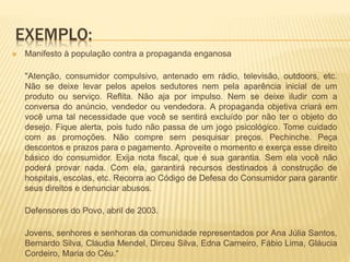 EXEMPLO:
 Manifesto à população contra a propaganda enganosa
"Atenção, consumidor compulsivo, antenado em rádio, televisão, outdoors, etc.
Não se deixe levar pelos apelos sedutores nem pela aparência inicial de um
produto ou serviço. Reflita. Não aja por impulso. Nem se deixe iludir com a
conversa do anúncio, vendedor ou vendedora. A propaganda objetiva criará em
você uma tal necessidade que você se sentirá excluído por não ter o objeto do
desejo. Fique alerta, pois tudo não passa de um jogo psicológico. Tome cuidado
com as promoções. Não compre sern pesquisar preços. Pechinche. Peça
descontos e prazos para o pagamento. Aproveite o momento e exerça esse direito
básico do consumidor. Exija nota fiscal, que é sua garantia. Sem ela você não
poderá provar nada. Com ela, garantirá recursos destinados à construção de
hospitais, escolas, etc. Recorra ao Código de Defesa do Consumidor para garantir
seus direitos e denunciar abusos.
Defensores do Povo, abril de 2003.
Jovens, senhores e senhoras da comunidade representados por Ana Júlia Santos,
Bernardo Silva, Cláudia Mendel, Dirceu Silva, Edna Carneiro, Fábio Lima, Gláucia
Cordeiro, Maria do Céu.“
 
