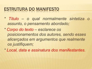 ESTRUTURA DO MANIFESTO
* Título – o qual normalmente sintetiza o
assunto, o pensamento abordado;
* Corpo do texto – esclarece os
posicionamentos dos autores, sendo esses
alicerçados em argumentos que realmente
os justifiquem;
* Local, data e assinatura dos manifestantes.
 