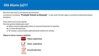 Que bom que você é uma pessoa perseverante.
Já estamos no módulo “Produção Textual na Educação ” e nele você irá rever alguns conceitosfundamentaisdesta
disciplina.
Fique atento aos ícones abaixo.
Eles são oportunidadespara você:
a. Obter maiores explicações sobre os assuntospresentes na apostila;
b. Ir à listas de exercícios;
c. Ter acesso a outrostextos explicativosda matéria em estudo.
Clique no ícone e acesse o material.
Vídeos explicativos
Textos explicativos
Olá Aluno (a)!!!
Lista de exercícios
 