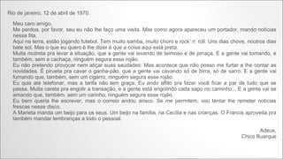 Rio de janeiro, 12 de abril de 1970.
Meu caro amigo,
Me perdoa, por favor, seu eu não lhe faço uma visita. Mas como agora apareceu um portador, mando notícias
nessa fita.
Aqui na terra, estão jogando futebol. Tem muito samba, muito choro e rock’ n’ roll. Uns dias chove, noutros dias
bate sol. Mas o que eu quero é lhe dizer é que a coisa aqui está preta.
Muita mutreta pra levar a situação, que a gente vai levando de teimoso e de pirraça. E a gente vai tomando, e
também, sem a cachaça, ninguém segura esse rojão.
Eu não pretendo provocar nem atiçar suas saudades. Mas acontece que não posso me furtar a lhe contar as
novidades. É pirueta pra cavar o ganha-pão, que a gente vai cavando só de birra, só de sarro. E a gente vai
fumando que, também, sem um cigarro, ninguém segura esse rojão.
Eu quis até telefonar, mas a tarifa não tem graça. Eu ando aflito pra fazer você ficar a par de tudo que se
passa. Muita careta pra engolir a transação, e a gente está engolindo cada sapo no caminho... E a gente vai se
amando que, também, sem um carinho, ninguém segura esse rojão.
Eu bem queria lhe escrever, mas o correio andou arisco. Se me permitem, vou tentar lhe remeter notícias
frescas nesse disco.
A Marieta manda um beijo para os seus. Um beijo na família, na Cecília e nas crianças. O Francis aproveita pra
também mandar lembranças a todo o pessoal.
Adeus,
Chico Buarque

 