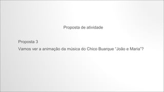 Proposta de atividade

Proposta 3
Vamos ver a animação da música do Chico Buarque “João e Maria”?

http://www.youtube.com/watch?v=CRIXprZqRd4

 