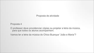 Proposta de atividade
Proposta 4
O professor deve providenciar cópias ou projetar a letra da música, para que todos
os alunos acompanhem.
Vamos ler a letra da música do Chico Buarque “João e Maria”?

http://www.youtube.com/watch?v=5tQdqepsLOs

 