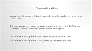 •

João e Maria (Chico Buarque)

•

Agora eu era o herói
E o meu cavalo só falava inglês
A noiva do cowboy
Era você além das outras três
Eu enfrentava os batalhões
Os alemães e seus canhões
Guardava o meu bodoque
E ensaiava o rock para as matinês

•

Agora eu era o rei
Era o bedel e era também juiz
E pela minha lei
A gente era obrigado a ser feliz
E você era a princesa que eu fiz coroar
E era tão linda de se admirar
Que andava nua pelo meu país

•

Não, não fuja não
Finja que agora eu era o seu brinquedo
Eu era o seu pião
O seu bicho preferido
Vem, me dê a mão
A gente agora já não tinha medo
No tempo da maldade acho que a gente nem tinha nascido

•

Agora era fatal
Que o faz-de-conta terminasse assim
Pra lá deste quintal
Era uma noite que não tem mais fim
Pois você sumiu no mundo sem me avisar
E agora eu era um louco a perguntar

 