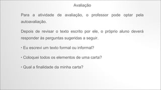 Proposta de atividade
Agora que já lemos a letra dessa bela canção, podemos fazer uma
atividade.
Escreva uma carta contando suas fantasias, assim como foi feito na
canção. Porém, você terá que escolher uma opção:
1. Escrever

a carta para o João, como se você fosse a Maria.

2. Escrever

a carta para a Maria, como se você fosse o João.

 